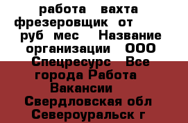 работа . вахта. фрезеровщик. от 50 000 руб./мес. › Название организации ­ ООО Спецресурс - Все города Работа » Вакансии   . Свердловская обл.,Североуральск г.